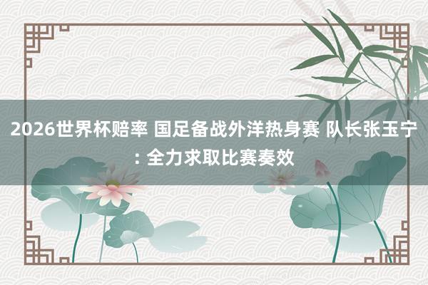 2026世界杯赔率 国足备战外洋热身赛 队长张玉宁: 全力求取比赛奏效