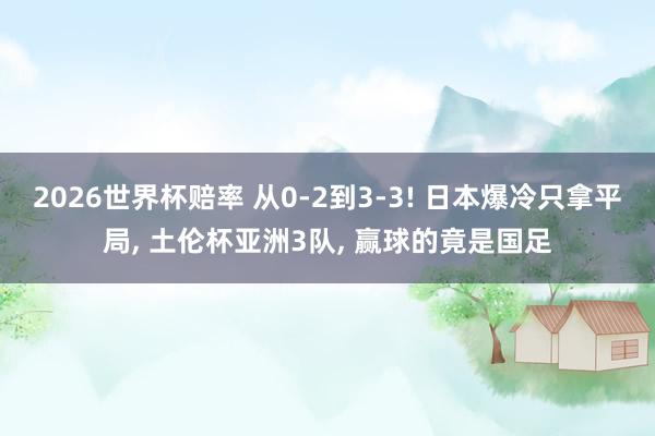 2026世界杯赔率 从0-2到3-3! 日本爆冷只拿平局, 土伦杯亚洲3队, 赢球的竟是国足