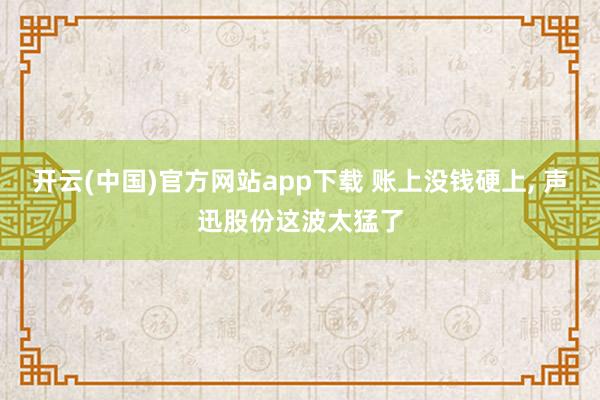 开云(中国)官方网站app下载 账上没钱硬上， 声迅股份这波太猛了
