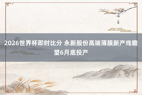 2026世界杯即时比分 永新股份高端薄膜新产线瞻望6月底投产