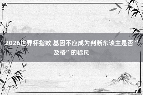 2026世界杯指数 基因不应成为判断东谈主是否“及格”的标尺