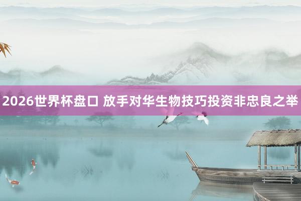 2026世界杯盘口 放手对华生物技巧投资非忠良之举