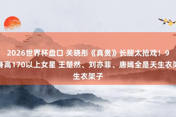 2026世界杯盘口 关晓彤《真贵》长腿太抢戏！9位身高170以上女星 王楚然、刘亦菲、唐嫣全是天生衣架子
