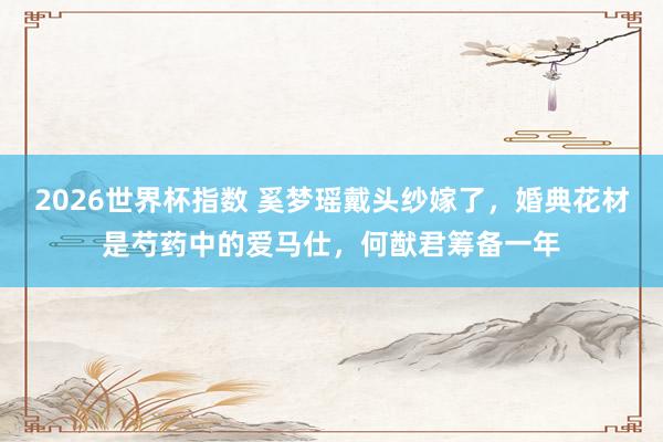 2026世界杯指数 奚梦瑶戴头纱嫁了，婚典花材是芍药中的爱马仕，何猷君筹备一年