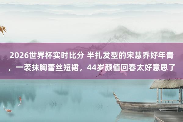 2026世界杯实时比分 半扎发型的宋慧乔好年青,一袭抹胸蕾丝短裙,44岁颜值回春太好意思了