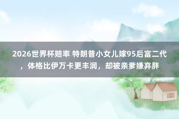 2026世界杯赔率 特朗普小女儿嫁95后富二代，体格比伊万卡更丰润，却被亲爹嫌弃胖