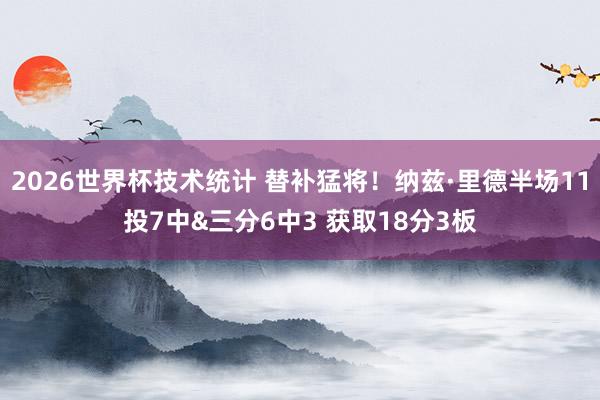2026世界杯技术统计 替补猛将!纳兹·里德半场11投7中&三分6中3 获取18分3板