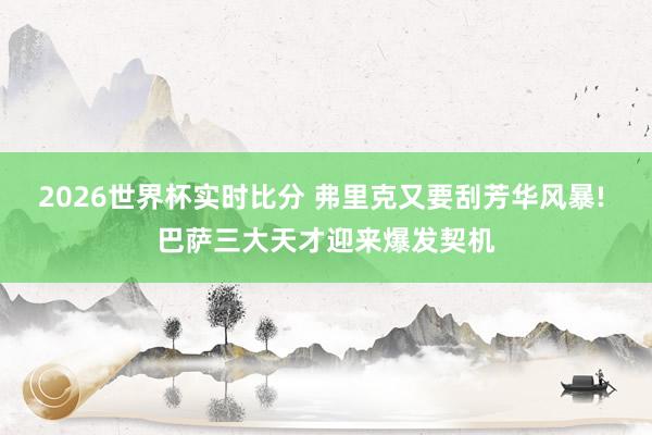2026世界杯实时比分 弗里克又要刮芳华风暴! 巴萨三大天才迎来爆发契机