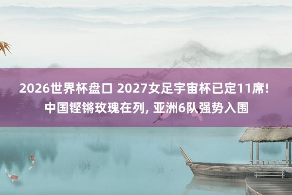 2026世界杯盘口 2027女足宇宙杯已定11席! 中国铿锵玫瑰在列, 亚洲6队强势入围