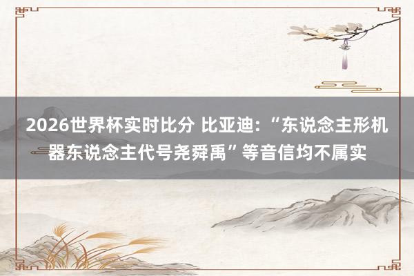 2026世界杯实时比分 比亚迪: “东说念主形机器东说念主代号尧舜禹”等音信均不属实