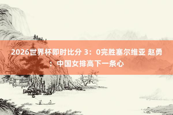 2026世界杯即时比分 3:0完胜塞尔维亚 赵勇:中国女排高下一条心