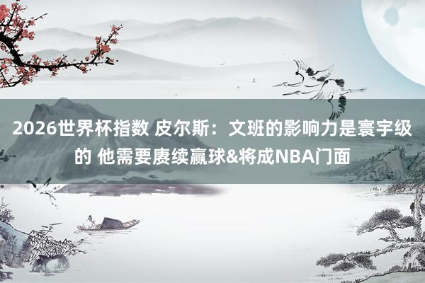 2026世界杯指数 皮尔斯：文班的影响力是寰宇级的 他需要赓续赢球&将成NBA门面