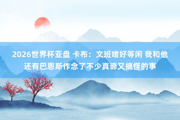 2026世界杯亚盘 卡布:文班嗜好等闲 我和他还有巴恩斯作念了不少真谛又搞怪的事