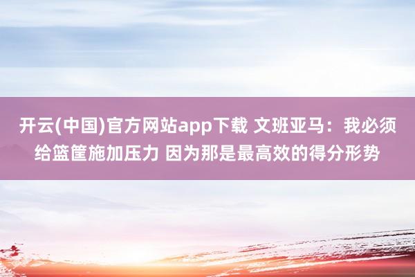 开云(中国)官方网站app下载 文班亚马：我必须给篮筐施加压力 因为那是最高效的得分形势