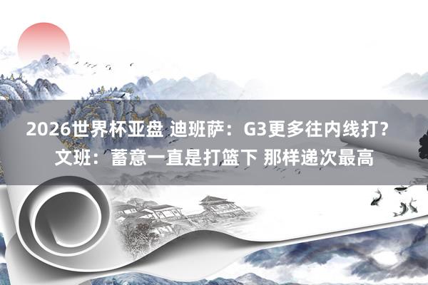 2026世界杯亚盘 迪班萨：G3更多往内线打？ 文班：蓄意一直是打篮下 那样递次最高