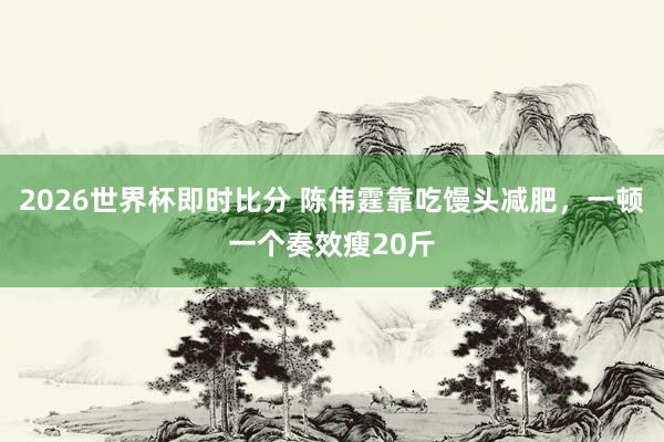 2026世界杯即时比分 陈伟霆靠吃馒头减肥,一顿一个奏效瘦20斤