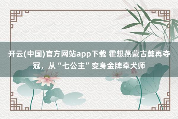 开云(中国)官方网站app下载 霍想燕蒙古獒再夺冠，从“七公主”变身金牌牵犬师