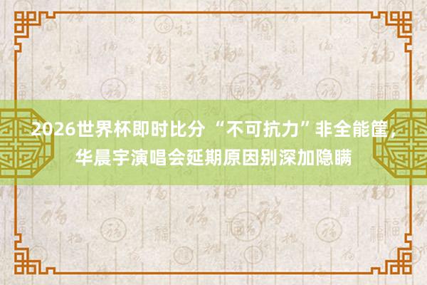 2026世界杯即时比分 “不可抗力”非全能筐，华晨宇演唱会延期原因别深加隐瞒