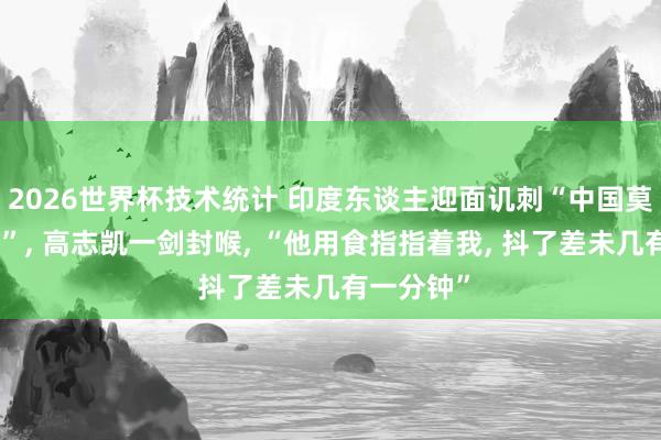 2026世界杯技术统计 印度东谈主迎面讥刺“中国莫得一又友”, 高志凯一剑封喉, “他用食指指着我, 抖了差未几有一分钟”