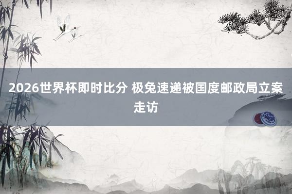 2026世界杯即时比分 极兔速递被国度邮政局立案走访