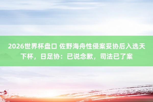 2026世界杯盘口 佐野海舟性侵案妥协后入选天下杯，日足协：已说念歉，司法已了案