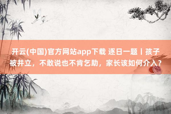 开云(中国)官方网站app下载 逐日一题丨孩子被并立,不敢说也不肯乞助,家长该如何介入?