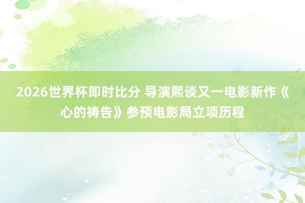 2026世界杯即时比分 导演熙谈又一电影新作《心的祷告》参预电影局立项历程