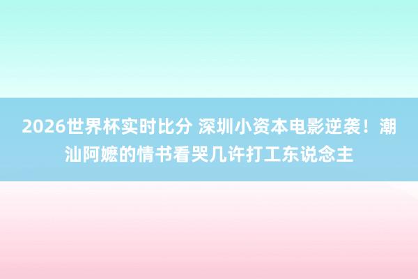 2026世界杯实时比分 深圳小资本电影逆袭!潮汕阿嬷的情书看哭几许打工东说念主