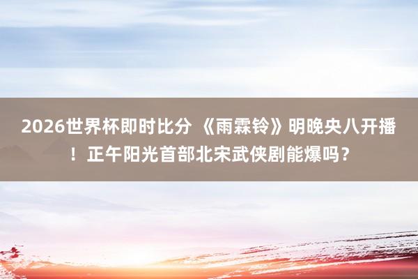 2026世界杯即时比分 《雨霖铃》明晚央八开播!正午阳光首部北宋武侠剧能爆吗?