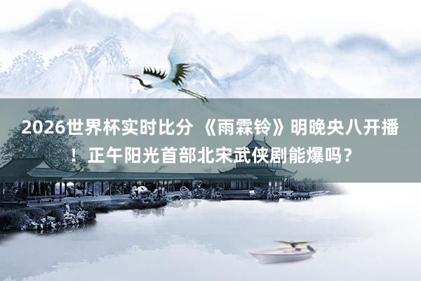2026世界杯实时比分 《雨霖铃》明晚央八开播!正午阳光首部北宋武侠剧能爆吗?
