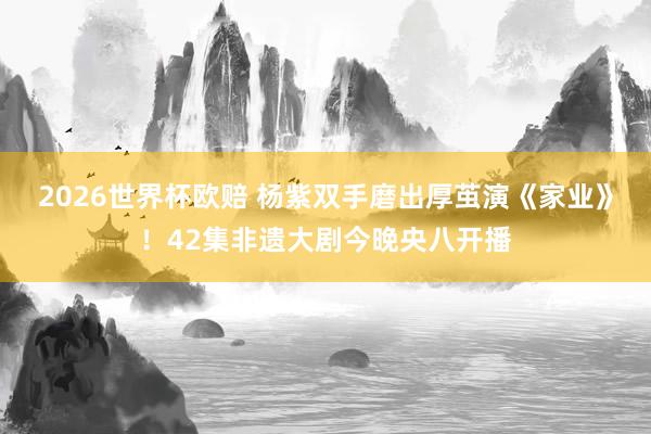 2026世界杯欧赔 杨紫双手磨出厚茧演《家业》！42集非遗大剧今晚央八开播