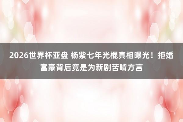 2026世界杯亚盘 杨紫七年光棍真相曝光!拒婚富豪背后竟是为新剧苦啃方言