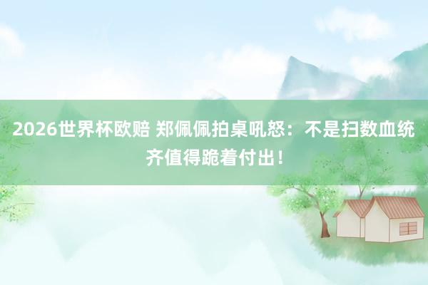 2026世界杯欧赔 郑佩佩拍桌吼怒：不是扫数血统齐值得跪着付出！