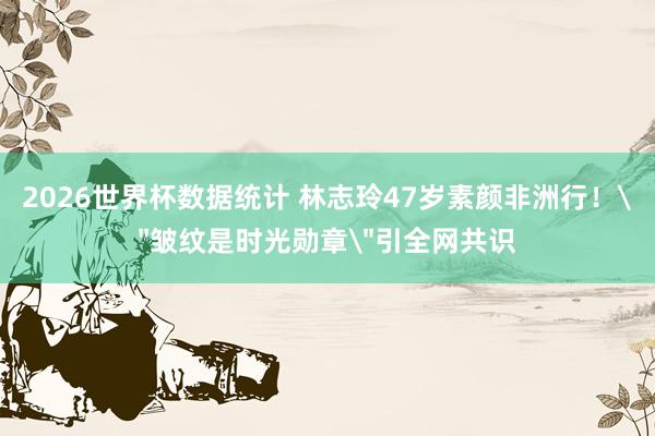 2026世界杯数据统计 林志玲47岁素颜非洲行！
