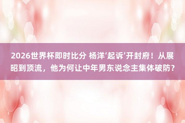 2026世界杯即时比分 杨洋‘起诉’开封府!从展昭到顶流,他为何让中年男东说念主集体破防?