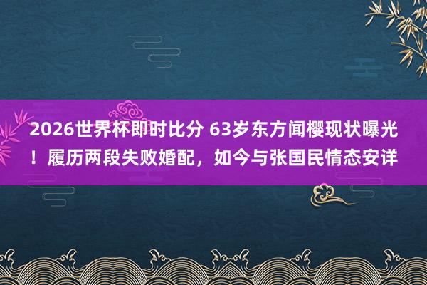 2026世界杯即时比分 63岁东方闻樱现状曝光!履历两段失败婚配,如今与张国民情态安详
