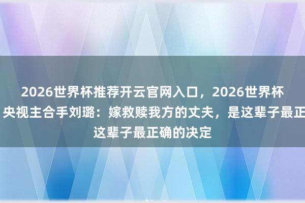 2026世界杯推荐开云官网入口,2026世界杯文字直播 央视主合手刘璐:嫁救赎我方的丈夫,是这辈子最正确的决定