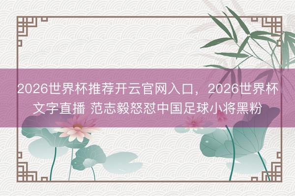 2026世界杯推荐开云官网入口，2026世界杯文字直播 范志毅怒怼中国足球小将黑粉