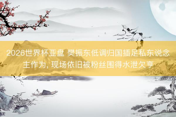 2026世界杯亚盘 樊振东低调归国插足私东说念主作为， 现场依旧被粉丝围得水泄欠亨