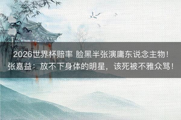 2026世界杯赔率 脸黑半张演庸东说念主物!张嘉益:放不下身体的明星,该死被不雅众骂!