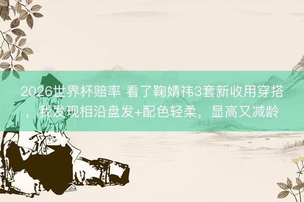 2026世界杯赔率 看了鞠婧祎3套新收用穿搭，我发现相沿盘发+配色轻柔，显高又减龄