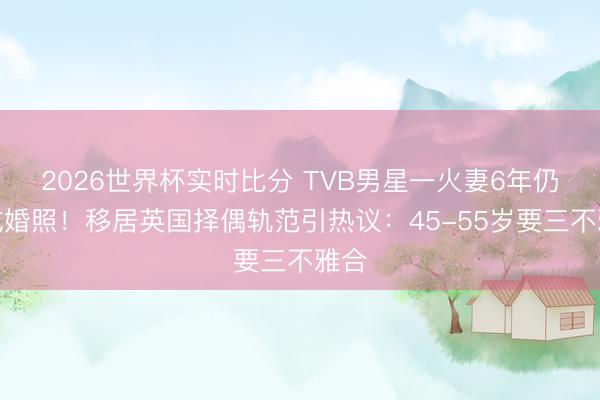 2026世界杯实时比分 TVB男星一火妻6年仍晒成婚照!移居英国择偶轨范引热议:45-55岁要三不雅合