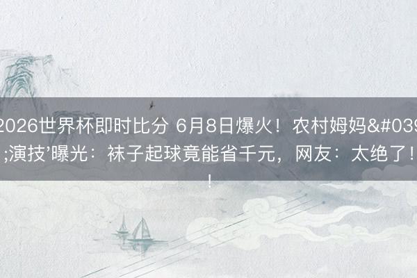 2026世界杯即时比分 6月8日爆火!农村姆妈'演技'曝光:袜子起球竟能省千元,网友:太绝了!