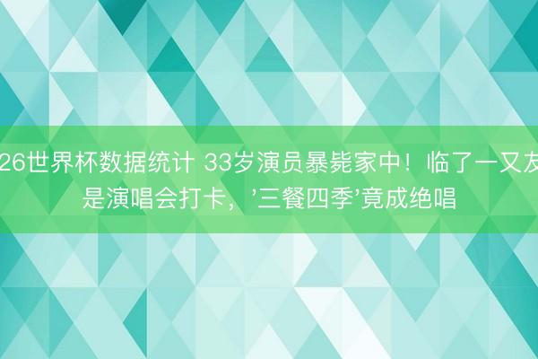 2026世界杯数据统计 33岁演员暴毙家中!临了一又友圈是演唱会打卡,'三餐四季'竟成绝唱