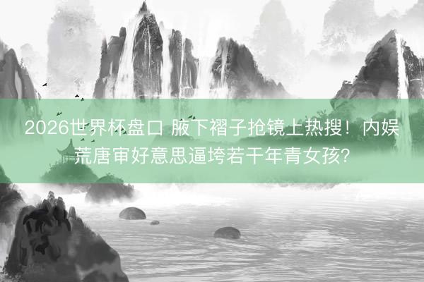 2026世界杯盘口 腋下褶子抢镜上热搜！内娱荒唐审好意思逼垮若干年青女孩？
