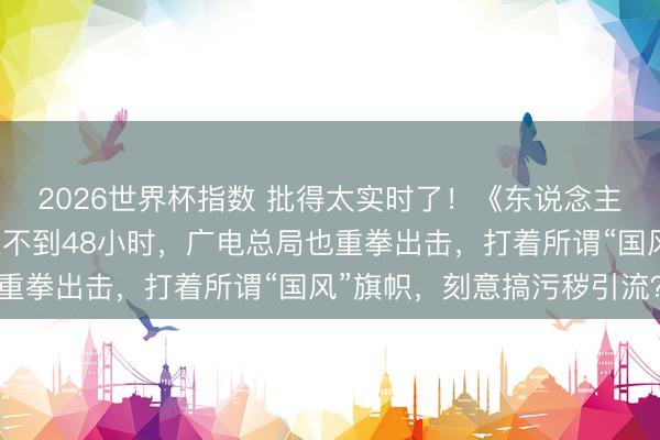 2026世界杯指数 批得太实时了！《东说念主民日报》点名叹春风还不到48小时，广电总局也重拳出击，打着所谓“国风”旗帜，刻意搞污秽引流？