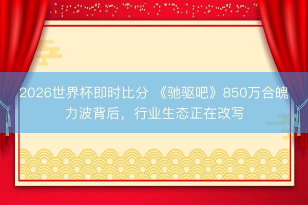 2026世界杯即时比分 《驰驱吧》850万合魄力波背后,行业生态正在改写