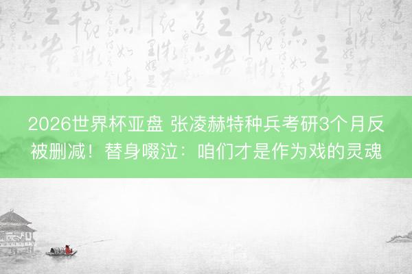 2026世界杯亚盘 张凌赫特种兵考研3个月反被删减！替身啜泣：咱们才是作为戏的灵魂