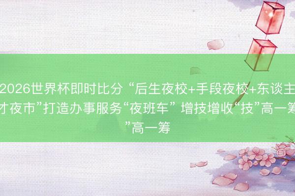 2026世界杯即时比分 “后生夜校+手段夜校+东谈主才夜市”打造办事服务“夜班车” 增技增收“技”高一筹