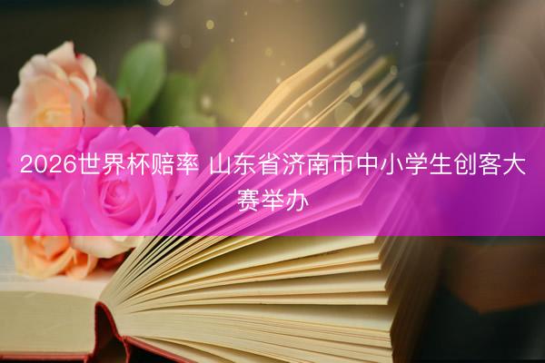 2026世界杯赔率 山东省济南市中小学生创客大赛举办